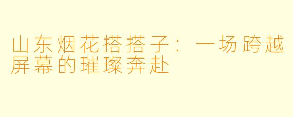 山东烟花搭搭子:一场跨越屏幕的璀璨奔赴