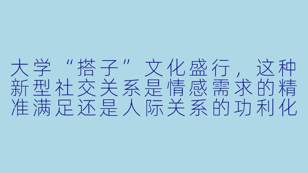 大学“搭子”文化盛行，这种新型社交关系是情感需求的精准满足还是人际关系的功利化退步？-大学搭子文化