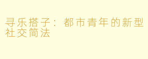 寻乐搭子:都市青年的新型社交简法
