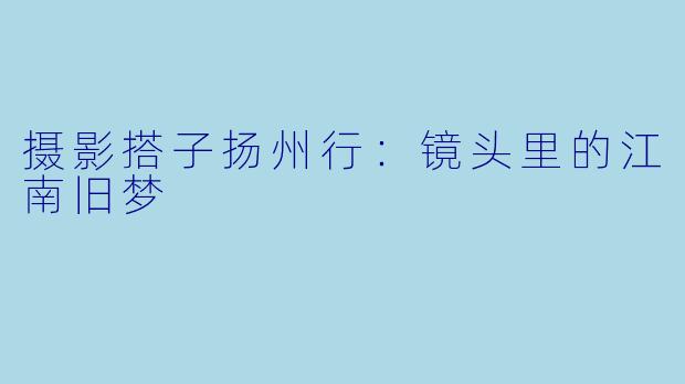 摄影搭子扬州行：镜头里的江南旧梦