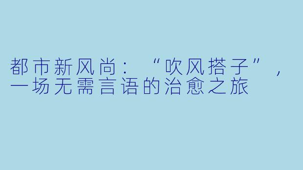 都市新风尚:“吹风搭子”,一场无需言语的治愈之旅