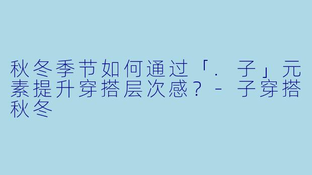 秋冬季节如何通过「.子」元素提升穿搭层次感？-子穿搭秋冬