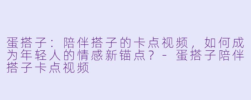 蛋搭子:陪伴搭子的卡点视频,如何成为年轻人的情感新锚点?-蛋搭子陪伴搭子卡点视频
