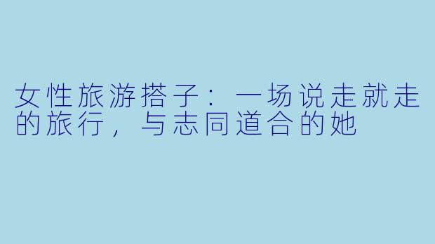 女性旅游搭子：一场说走就走的旅行，与志同道合的她