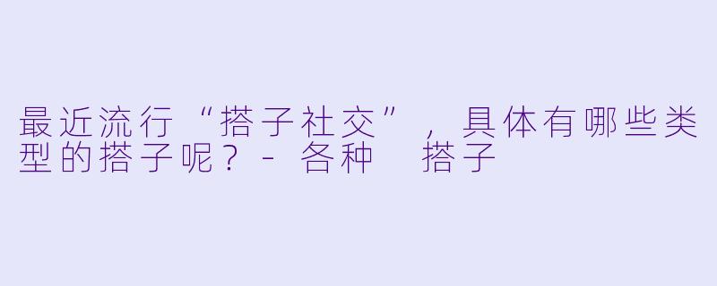 最近流行“搭子社交”，具体有哪些类型的搭子呢？-各种 搭子