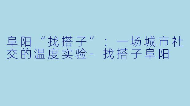 阜阳“找搭子”：一场城市社交的温度实验-找搭子阜阳