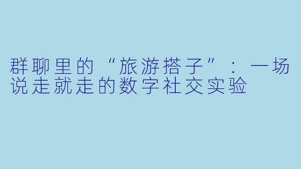 群聊里的“旅游搭子”：一场说走就走的数字社交实验