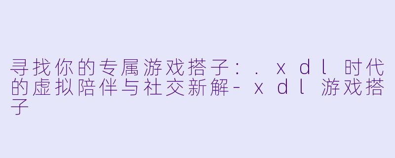 寻找你的专属游戏搭子：.xdl时代的虚拟陪伴与社交新解-xdl游戏搭子