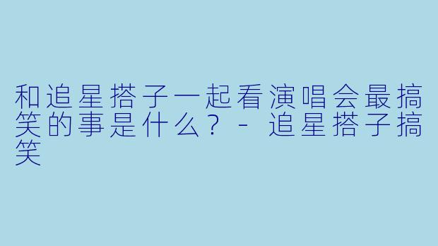和追星搭子一起看演唱会最搞笑的事是什么？-追星搭子搞笑