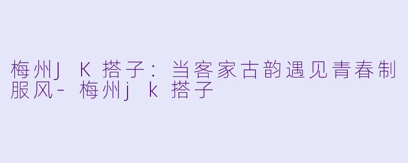 梅州JK搭子：当客家古韵遇见青春制服风-梅州jk搭子
