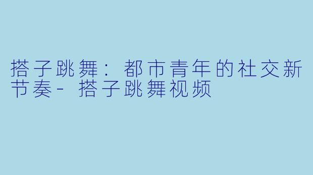 搭子跳舞：都市青年的社交新节奏-搭子跳舞视频