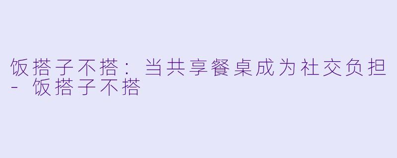 饭搭子不搭：当共享餐桌成为社交负担-饭搭子不搭