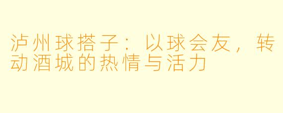 泸州球搭子：以球会友，转动酒城的热情与活力