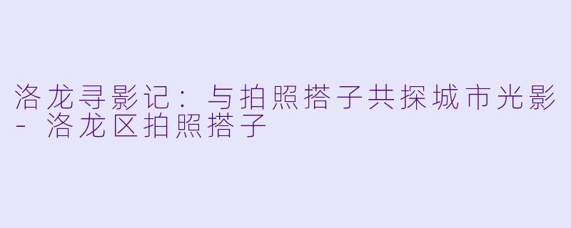 洛龙寻影记：与拍照搭子共探城市光影-洛龙区拍照搭子