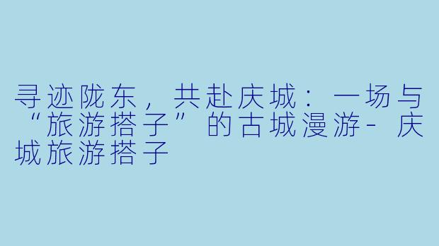 寻迹陇东，共赴庆城：一场与“旅游搭子”的古城漫游-庆城旅游搭子