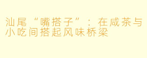 汕尾“嘴搭子”：在咸茶与小吃间搭起风味桥梁