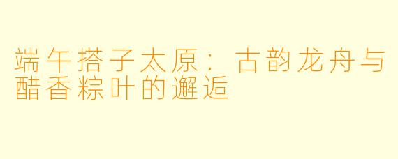 端午搭子太原：古韵龙舟与醋香粽叶的邂逅