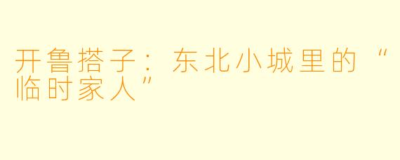 开鲁搭子：东北小城里的“临时家人”