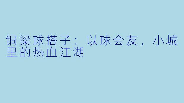 铜梁球搭子：以球会友，小城里的热血江湖