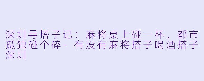 深圳寻搭子记：麻将桌上碰一杯，都市孤独碰个碎-有没有麻将搭子喝酒搭子深圳