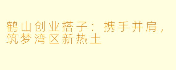 鹤山创业搭子:携手并肩,筑梦湾区新热土