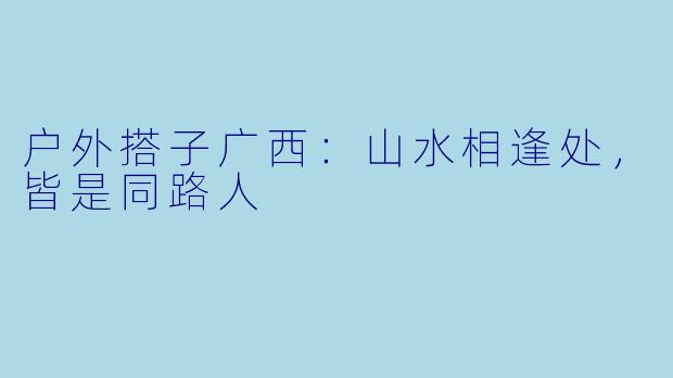 户外搭子广西：山水相逢处，皆是同路人
