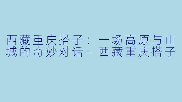 西藏重庆搭子：一场高原与山城的奇妙对话-西藏重庆搭子