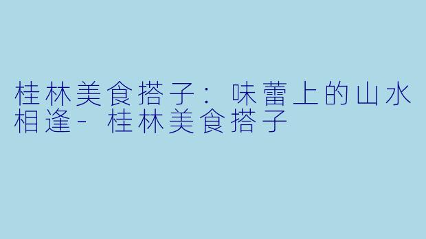 桂林美食搭子：味蕾上的山水相逢-桂林美食搭子