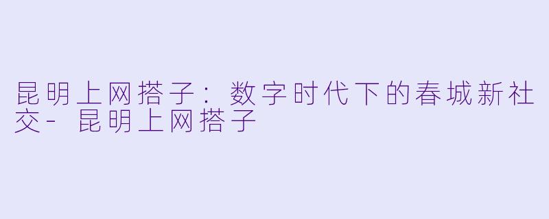 昆明上网搭子:数字时代下的春城新社交-昆明上网搭子