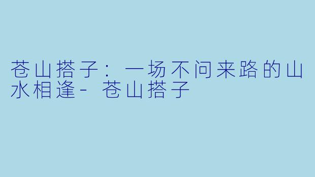 苍山搭子：一场不问来路的山水相逢-苍山搭子