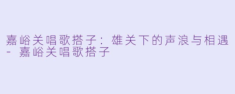 嘉峪关唱歌搭子：雄关下的声浪与相遇-嘉峪关唱歌搭子
