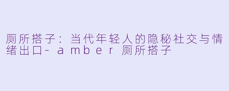 厕所搭子：当代年轻人的隐秘社交与情绪出口-amber厕所搭子