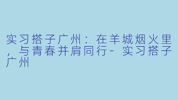 实习搭子广州：在羊城烟火里，与青春并肩同行-实习搭子广州