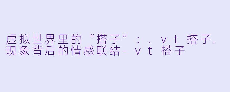 虚拟世界里的“搭子”：.vt搭子.现象背后的情感联结-vt搭子
