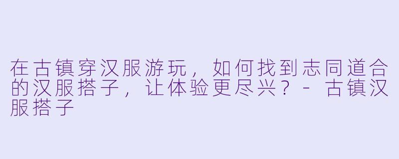 在古镇穿汉服游玩，如何找到志同道合的汉服搭子，让体验更尽兴？