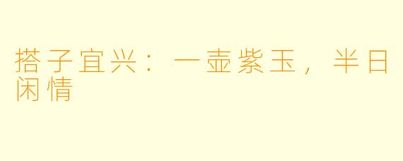 搭子宜兴：一壶紫玉，半日闲情