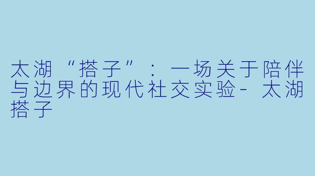 太湖“搭子”:一场关于陪伴与边界的现代社交实验-太湖搭子