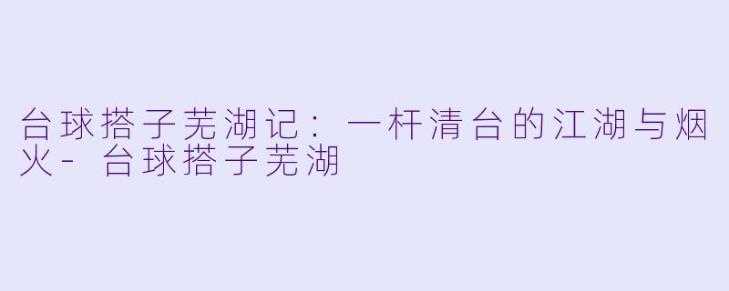 台球搭子芜湖记：一杆清台的江湖与烟火-台球搭子芜湖