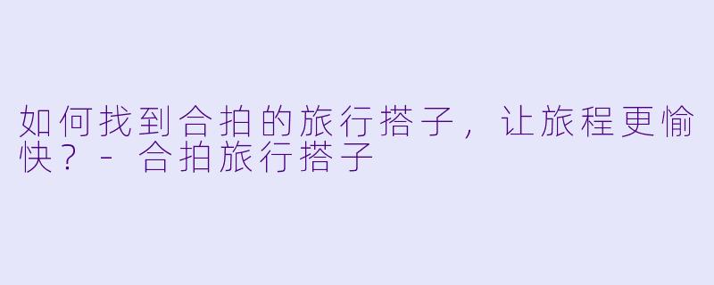 如何找到合拍的旅行搭子，让旅程更愉快？-合拍旅行搭子