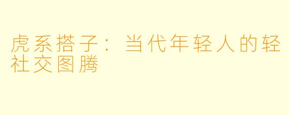 虎系搭子：当代年轻人的轻社交图腾