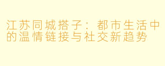 江苏同城搭子:都市生活中的温情链接与社交新趋势