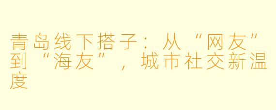 青岛线下搭子：从“网友”到“海友”，城市社交新温度