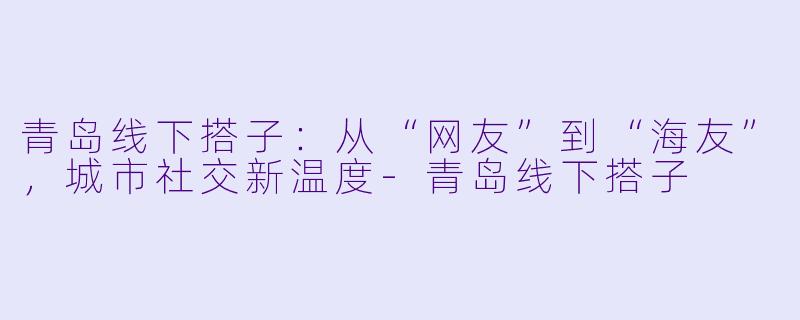 青岛线下搭子：从“网友”到“海友”，城市社交新温度-青岛线下搭子