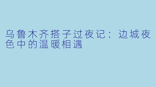 乌鲁木齐搭子过夜记：边城夜色中的温暖相遇