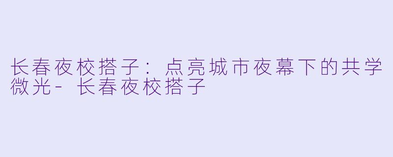 长春夜校搭子：点亮城市夜幕下的共学微光-长春夜校搭子