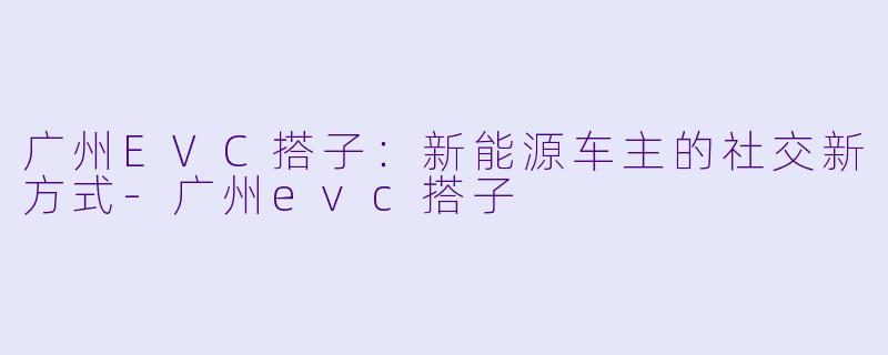 广州EVC搭子：新能源车主的社交新方式-广州evc搭子