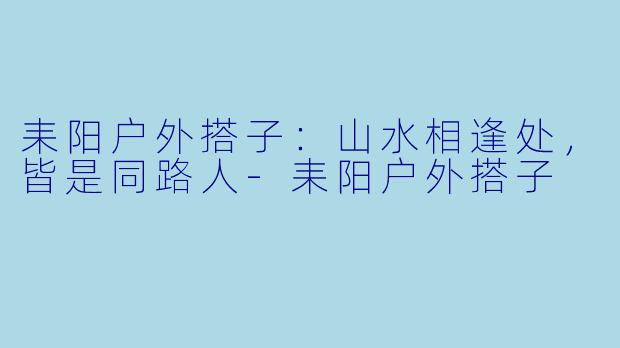 耒阳户外搭子：山水相逢处，皆是同路人-耒阳户外搭子