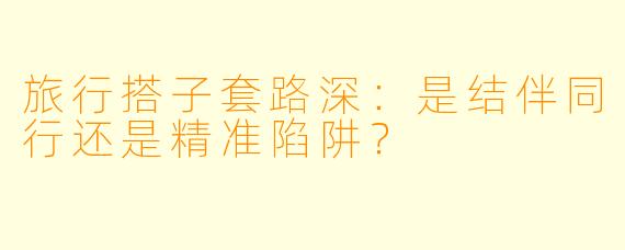 旅行搭子套路深:是结伴同行还是精准陷阱?