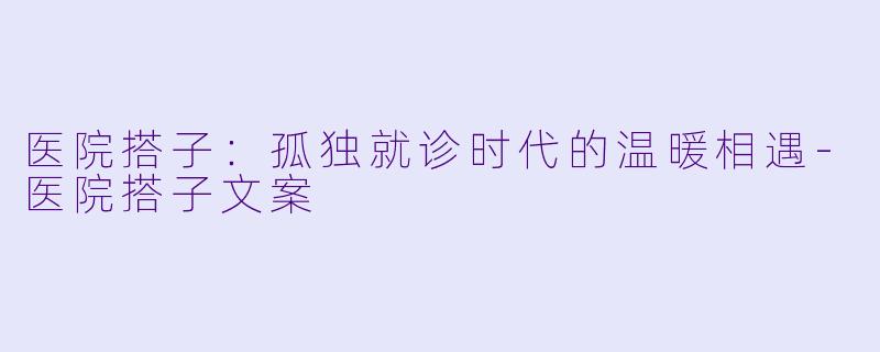 医院搭子：孤独就诊时代的温暖相遇-医院搭子文案