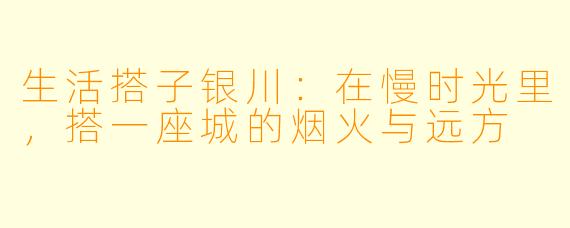 生活搭子银川：在慢时光里，搭一座城的烟火与远方